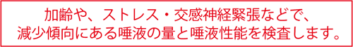 加齢や、ストレス・交感神経緊張などで、減少傾向にある唾液の量と唾液性能を検査します。