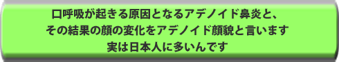 口呼吸が起きる原因となるアデノイド鼻炎と、その結果の顔の変化をアデノイド顔貌と言います。実は日本人に多いんです。